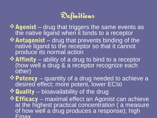 Definitions  Agonist   – drug that triggers the same events as the native ligand when it binds to a receptor Antagonist  – drug that prevents binding of the native ligand to the receptor so that it cannot produce its normal action Affinity  – ability of a drug to bind to a receptor (how well a drug & a receptor recognize each other) Potency   – quantity of a drug needed to achieve a desired effect; more potent, lower EC 50 Quality   – bioavailability of the drug Efficacy   – maximal effect an Agonist can achieve at the highest practical concentration ( a measure of how well a drug produces a response); high Emax 