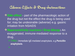 Adverse Effects & Drug Interactions Side effect  - part of the pharmacologic action of the drug but not the effect the drug is being used for; may be undesirable (adverse) e.g. gastric irritation from NSAIDS Hypersensitivity reactions /  Drug Allergy :  An exaggerated, immune-mediated response to a drug.  TYPE-I : Immediate IgE-mediated anaphylaxis. e.g. Penicillin anaphylaxis . 