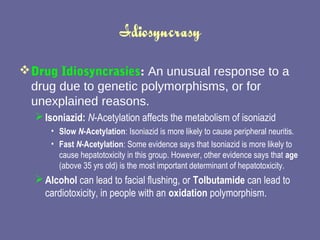 Idiosyncrasy Drug Idiosyncrasies :  An unusual response to a drug due to genetic polymorphisms, or for unexplained reasons.  Isoniazid:   N -Acetylation affects the metabolism of isoniazid  Slow  N -Acetylation : Isoniazid is more likely to cause peripheral neuritis.  Fast  N -Acetylation : Some evidence says that Isoniazid is more likely to cause hepatotoxicity in this group. However, other evidence says that  age  (above 35 yrs old) is the most important determinant of hepatotoxicity.  Alcohol  can lead to facial flushing, or  Tolbutamide  can lead to cardiotoxicity, in people with an  oxidation  polymorphism.  