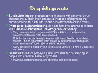 Drug Idiosyncrasies Succinylcholine  can produce  apnea  in people with abnormal serum cholinesterase. Their cholinesterase is incapable of degrading the succinylcholine, thus it builds up and depolarization blockade results.  Primaquine, Sulfonamides  induce acute hemolytic anemia in patients with  Glucose-6-Phosphate Dehydrogenase deficiency .  They have an inability to regenerate NADPH in RBC's ------> all reductive processes that require NADPH are impaired.  Note that this is Acute Hemolytic Anemia, yet it is not classified as an allergic reaction -- it is an idiosyncrasy when caused by sulfonamides or primaquine. Other anemias are Type-II hypersensitivity reactions.  G6PD deficiency is most prevalent in blacks and Semites. It is rare in Caucasians and Asians.  Barbiturates  induce porphyria (urine turns dark red on standing) in people with abnormal heme biosynthesis.  Psychosis, peripheral neuritis, and abdominal pain may be found.  