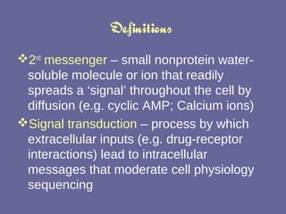 Definitions  2 nd  messenger  – small nonprotein water-soluble molecule or ion that readily spreads a ‘signal’ throughout the cell by diffusion (e.g. cyclic AMP; Calcium ions) Signal transduction  – process by which extracellular inputs (e.g. drug-receptor interactions) lead to intracellular messages that moderate cell physiology sequencing 