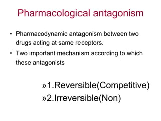 Pharmacological antagonism
• Pharmacodynamic antagonism between two
drugs acting at same receptors.
• Two important mechanism according to which
these antagonists
»1.Reversible(Competitive)
»2.Irreversible(Non)
 