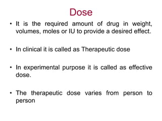Dose
• It is the required amount of drug in weight,
volumes, moles or IU to provide a desired effect.
• In clinical it is called as Therapeutic dose
• In experimental purpose it is called as effective
dose.
• The therapeutic dose varies from person to
person
 