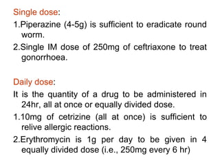 Single dose:
1.Piperazine (4-5g) is sufficient to eradicate round
worm.
2.Single IM dose of 250mg of ceftriaxone to treat
gonorrhoea.
Daily dose:
It is the quantity of a drug to be administered in
24hr, all at once or equally divided dose.
1.10mg of cetrizine (all at once) is sufficient to
relive allergic reactions.
2.Erythromycin is 1g per day to be given in 4
equally divided dose (i.e., 250mg every 6 hr)
 