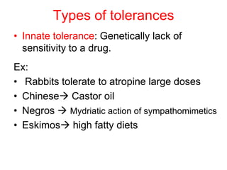 Types of tolerances
• Innate tolerance: Genetically lack of
sensitivity to a drug.
Ex:
• Rabbits tolerate to atropine large doses
• Chinese Castor oil
• Negros  Mydriatic action of sympathomimetics
• Eskimos high fatty diets
 