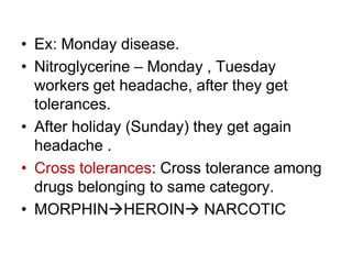 • Ex: Monday disease.
• Nitroglycerine – Monday , Tuesday
workers get headache, after they get
tolerances.
• After holiday (Sunday) they get again
headache .
• Cross tolerances: Cross tolerance among
drugs belonging to same category.
• MORPHINHEROIN NARCOTIC
 