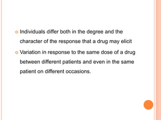  Individuals differ both in the degree and the
character of the response that a drug may elicit
 Variation in response to the same dose of a drug
between different patients and even in the same
patient on different occasions.
 