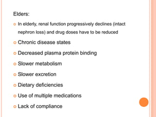 Elders:
 In elderly, renal function progressively declines (intact
nephron loss) and drug doses have to be reduced
 Chronic disease states
 Decreased plasma protein binding
 Slower metabolism
 Slower excretion
 Dietary deficiencies
 Use of multiple medications
 Lack of compliance
 