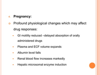 4. Pregnancy:
 Profound physiological changes which may affect
drug responses:
 GI motility reduced –delayed absorption of orally
administered drugs
 Plasma and ECF volume expands
 Albumin level falls
 Renal blood flow increases markedly
 Hepatic microsomal enzyme induction
 