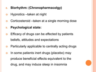 8. Biorhythm: (Chronopharmacolgy)
 Hypnotics –taken at night
 Corticosteroid –taken at a single morning dose
9. Psychological state:
 Efficacy of drugs can be effected by patients
beliefs, attitudes and expectations
 Particularly applicable to centrally acting drugs
 In some patients inert drugs (placebo) may
produce beneficial effects equivalent to the
drug, and may induce sleep in insomnia
 