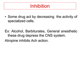 Inhibition
• Some drug act by decreasing the activity of
specialized cells.
Ex: Alcohol, Barbiturates, General anesthetic
these drug depress the CNS system.
Atropine inhibits Ach action.
 