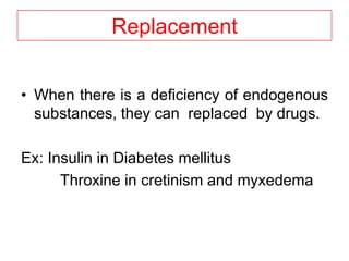 Replacement
• When there is a deficiency of endogenous
substances, they can replaced by drugs.
Ex: Insulin in Diabetes mellitus
Throxine in cretinism and myxedema
 