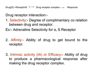 Drug(D) +Receptor® Drug receptor complex Response
Drug receptor interaction:-
1. Selectivity:- Degree of complimentary co relation
between drug and receptor.
Ex:- Adrenaline Selectivity for α, ß Receptor
2. Affinity:- Ability of drug to get bound to the
receptor.
3. Intrinsic activity (IA) or Efficacy:- Ability of drug
to produce a pharmacological response after
making the drug receptor complex.
 