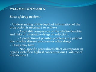 PHARMACODYNAMICS
Sites of drug action :-
- Understanding of the depth of information of the
drug action is necessary to achieve :
- A suitable comparison of the relative benefits
and risks of alternative drugs on selection .
- A prediction of possible problems in a patient
due to other disease processes or other drugs .
- Drugs may have :
- Non-specific generalized effect via response in
organs with their highest concentrations ( volume of
distribution ) .
 