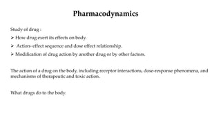 Pharmacodynamics
Study of drug :
 How drug exert its effects on body.
 Action- effect sequence and dose effect relationship.
 Modification of drug action by another drug or by other factors.
The action of a drug on the body, including receptor interactions, dose-response phenomena, and
mechanisms of therapeutic and toxic action.
What drugs do to the body.
 