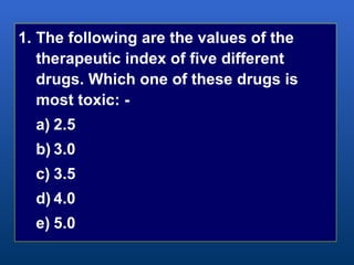 1. The following are the values of the
therapeutic index of five different
drugs. Which one of these drugs is
most toxic: -
a) 2.5
b) 3.0
c) 3.5
d) 4.0
e) 5.0
 