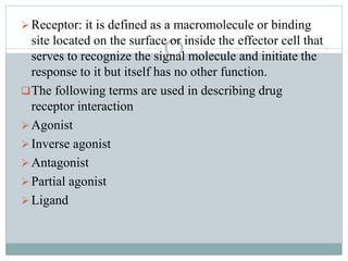 Receptor: it is defined as a macromolecule or binding
site located on the surface or inside the effector cell that
serves to recognize the signal molecule and initiate the
response to it but itself has no other function.
The following terms are used in describing drug
receptor interaction
Agonist
Inverse agonist
Antagonist
Partial agonist
Ligand
 