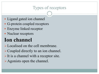Types of receptors
 Ligand gated ion channel
 G-protein coupled receptors
 Enzyme linked receptor
 Nuclear receptors
Ion channel
Localised on the cell membrane.
Coupled directly to an ion channel.
It is a channel with a receptor site.
Agonists open the channel.
 