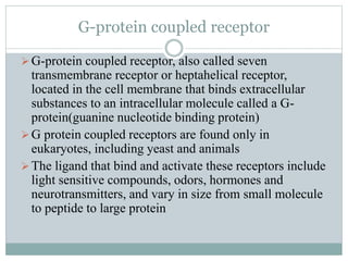 G-protein coupled receptor
G-protein coupled receptor, also called seven
transmembrane receptor or heptahelical receptor,
located in the cell membrane that binds extracellular
substances to an intracellular molecule called a G-
protein(guanine nucleotide binding protein)
G protein coupled receptors are found only in
eukaryotes, including yeast and animals
The ligand that bind and activate these receptors include
light sensitive compounds, odors, hormones and
neurotransmitters, and vary in size from small molecule
to peptide to large protein
 
