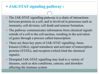  JAK-STAT signaling pathway :
 The JAK-STAT signalling pathway is a chain of interactions
between proteins in a cell, and is involved in processes such as
immunity, cell division, cell death and tumour formation.
 The pathway communicates information from chemical signals
outside of a cell to the cell nucleus, resulting in the activation
of genes through a process called transcription.
 There are three key parts of JAK-STAT signalling: Janus
kinases (JAKs), signal transducer and activator of transcription
proteins (STATs), and receptors (which bind the chemical
signals).
 Disrupted JAK-STAT signalling may lead to a variety of
diseases, such as skin conditions, cancers, and disorders
affecting the immune system
 