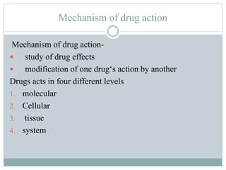 Mechanism of drug action
Mechanism of drug action-
 study of drug effects
 modification of one drug‘s action by another
Drugs acts in four different levels
1. molecular
2. Cellular
3. tissue
4. system
 