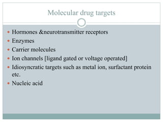 Molecular drug targets
 Hormones &neurotransmitter receptors
 Enzymes
 Carrier molecules
 Ion channels [ligand gated or voltage operated]
 Idiosyncratic targets such as metal ion, surfactant protein
etc.
 Nucleic acid
 