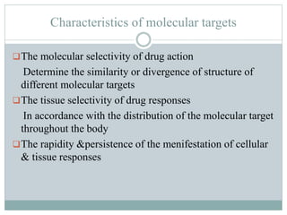 Characteristics of molecular targets
The molecular selectivity of drug action
Determine the similarity or divergence of structure of
different molecular targets
The tissue selectivity of drug responses
In accordance with the distribution of the molecular target
throughout the body
The rapidity &persistence of the menifestation of cellular
& tissue responses
 