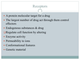 Receptors
 A protein molecular target for a drug
 The largest number of drug act through them control
effectors
 Endogenous substances & drug
Regulate cell function by altering
 Enzyme activity
 Permeability to ions
 Conformational features
 Genetic material
 