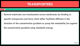 TRANSPORTERS
 Several substrates are translocated across membranes by binding to
specific transporters (carriers) which either facilitate diffusion in the
direction of the concentration gradient or pump the metabolite/ion against
the concentration gradient using metabolic energy
Jegan
 