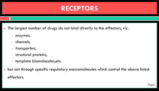 RECEPTORS
 The largest number of drugs do not bind directly to the effectors, viz.
• enzymes,
• channels,
• transporters,
• structural proteins,
• template biomolecules,etc.
 but act through specific regulatory macromolecules which control the above listed
effectors.
Jegan
 