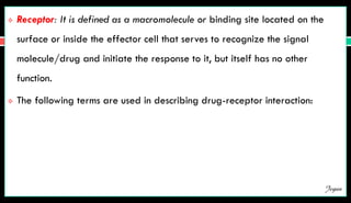  Receptor: It is defined as a macromolecule or binding site located on the
surface or inside the effector cell that serves to recognize the signal
molecule/drug and initiate the response to it, but itself has no other
function.
 The following terms are used in describing drug-receptor interaction:
Jegan
 