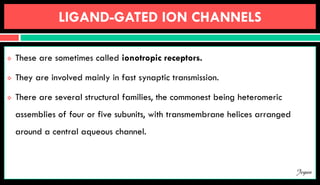 LIGAND-GATED ION CHANNELS
 These are sometimes called ionotropic receptors.
 They are involved mainly in fast synaptic transmission.
 There are several structural families, the commonest being heteromeric
assemblies of four or five subunits, with transmembrane helices arranged
around a central aqueous channel.
Jegan
 