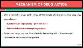 MECHANISM OF DRUG ACTION
 Only a handful of drugs act by virtue of their simple, physical or chemical property;
examples are:
 Bulk laxatives (ispaghula)—physical mass
 Activated charcoal—adsorptive property
 Majority of drugs produce their effects by interacting with a discrete target
biomolecule, which usually is a protein
Jegan
 