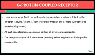 G-PROTEIN COUPLED RECEPTOR
 These are a large family of cell membrane receptors which are linked to the
effector (enzyme/ channel/carrier protein) through one or more GTPactivated
proteins (G-proteins)
 All such receptors have a common pattern of structural organization
 The receptor consists of 7 membrane spanning helical segments of hydrophobic
amino acids.
Jegan
 