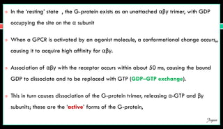  In the ‘resting’ state , the G-protein exists as an unattached αβγ trimer, with GDP
occupying the site on the α subunit
 When a GPCR is activated by an agonist molecule, a conformational change occurs,,
causing it to acquire high affinity for αβγ.
 Association of αβγ with the receptor occurs within about 50 ms, causing the bound
GDP to dissociate and to be replaced with GTP (GDP–GTP exchange).
 This in turn causes dissociation of the G-protein trimer, releasing α-GTP and βγ
subunits; these are the ‘active’ forms of the G-protein,
Jegan
 