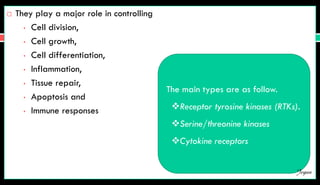  They play a major role in controlling
• Cell division,
• Cell growth,
• Cell differentiation,
• Inflammation,
• Tissue repair,
• Apoptosis and
• Immune responses
The main types are as follow.
Receptor tyrosine kinases (RTKs).
Serine/threonine kinases
Cytokine receptors
Jegan
 