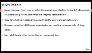 Enzyme inhibition
 Some chemicals (heavy metal salts, strong acids and alkalies, formaldehyde, phenol,
etc.) denature proteins and inhibit all enzymes nonselectively.
 They have limited medicinal value restricted to external application only.
 However, selective inhibition of a particular enzyme is a common mode of drug
action.
 Such inhibition is either competitive or noncompetitive.
Jegan
 