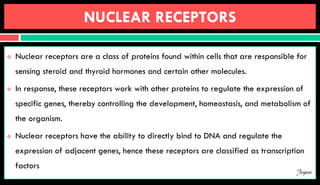 NUCLEAR RECEPTORS
 Nuclear receptors are a class of proteins found within cells that are responsible for
sensing steroid and thyroid hormones and certain other molecules.
 In response, these receptors work with other proteins to regulate the expression of
specific genes, thereby controlling the development, homeostasis, and metabolism of
the organism.
 Nuclear receptors have the ability to directly bind to DNA and regulate the
expression of adjacent genes, hence these receptors are classified as transcription
factors
Jegan
 