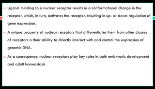  Ligand binding to a nuclear receptor results in a conformational change in the
receptor, which, in turn, activates the receptor, resulting in up- or down-regulation of
gene expression.
 A unique property of nuclear receptors that differentiates them from other classes
of receptors is their ability to directly interact with and control the expression of
genomic DNA.
 As a consequence, nuclear receptors play key roles in both embryonic development
and adult homeostasis
 