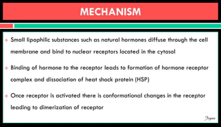 MECHANISM
 Small lipophilic substances such as natural hormones diffuse through the cell
membrane and bind to nuclear receptors located in the cytosol
 Binding of hormone to the receptor leads to formation of hormone receptor
complex and dissociation of heat shock protein (HSP)
 Once receptor is activated there is conformational changes in the receptor
leading to dimerization of receptor
Jegan
 