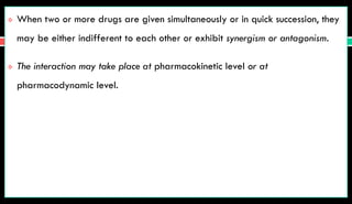  When two or more drugs are given simultaneously or in quick succession, they
may be either indifferent to each other or exhibit synergism or antagonism.
 The interaction may take place at pharmacokinetic level or at
pharmacodynamic level.
 