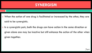 SYNERGISM
 When the action of one drug is facilitated or increased by the other, they are
said to be synergistic.
 In a synergistic pair, both the drugs can have action in the same direction or
given alone one may be inactive but still enhance the action of the other when
given together.
Jegan
 