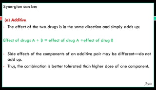 Synergism can be:
(a) Additive
• The effect of the two drugs is in the same direction and simply adds up:
Effect of drugs A + B = effect of drug A +effect of drug B
• Side effects of the components of an additive pair may be different—do not
add up.
• Thus, the combination is better tolerated than higher dose of one component.
Jegan
 