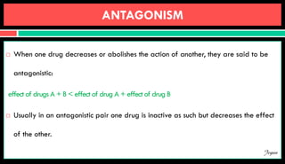 ANTAGONISM
 When one drug decreases or abolishes the action of another, they are said to be
antagonistic:
effect of drugs A + B < effect of drug A + effect of drug B
 Usually in an antagonistic pair one drug is inactive as such but decreases the effect
of the other.
Jegan
 