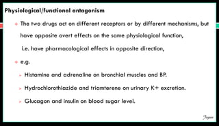 Physiological/functional antagonism
 The two drugs act on different receptors or by different mechanisms, but
have opposite overt effects on the same physiological function,
i.e. have pharmacological effects in opposite direction,
 e.g.
 Histamine and adrenaline on bronchial muscles and BP.
 Hydrochlorothiazide and triamterene on urinary K+ excretion.
 Glucagon and insulin on blood sugar level.
Jegan
 