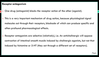 Receptor antagonism
 One drug (antagonist) blocks the receptor action of the other (agonist).
 This is a very important mechanism of drug action, because physiological signal
molecules act through their receptors, blockade of which can produce specific and
often profound pharmacological effects.
 Receptor antagonists are selective (relatively), i.e. An anticholinergic will oppose
contraction of intestinal smooth muscle induced by cholinergic agonists, but not that
induced by histamine or 5-HT (they act through a different set of receptors).
Jegan
 
