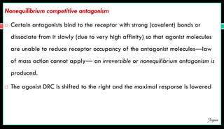 Nonequilibrium competitive antagonism
 Certain antagonists bind to the receptor with strong (covalent) bonds or
dissociate from it slowly (due to very high affinity) so that agonist molecules
are unable to reduce receptor occupancy of the antagonist molecules—law
of mass action cannot apply— an irreversible or nonequilibrium antagonism is
produced.
 The agonist DRC is shifted to the right and the maximal response is lowered
Jegan
 