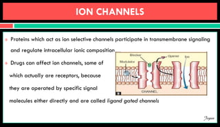 ION CHANNELS
 Proteins which act as ion selective channels participate in transmembrane signaling
and regulate intracellular ionic composition
 Drugs can affect ion channels, some of
which actually are receptors, because
they are operated by specific signal
molecules either directly and are called ligand gated channels
Jegan
 