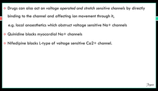  Drugs can also act on voltage operated and stretch sensitive channels by directly
binding to the channel and affecting ion movement through it,
e.g. local anaesthetics which obstruct voltage sensitive Na+ channels
 Quinidine blocks myocardial Na+ channels
 Nifedipine blocks L-type of voltage sensitive Ca2+ channel.
Jegan
 