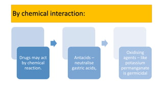 By chemical interaction:
Drugs may act
by chemical
reaction.
Antacids –
neutralise
gastric acids,
Oxidising
agents – like
potassium
permanganate
is germicidal
 